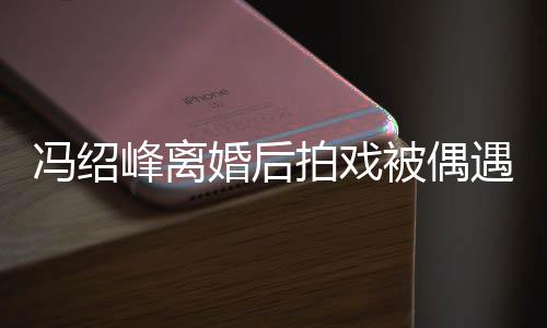 被偶巴双腿细如竹竿拍戏尖下瘦出遇 冯绍峰离婚后